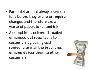 • Pamphlet are not always used up
fully before they expire or require
changes and therefore are a
waste of paper, toner and ink
• A pamphlet is delivered, mailed
or handed out specifically to
customers by paying cost
someone to mail the brochures
or hand deliver them to other
customers.
 
