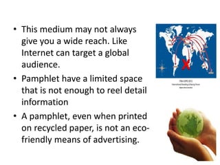 • This medium may not always
give you a wide reach. Like
Internet can target a global
audience.
• Pamphlet have a limited space
that is not enough to reel detail
information
• A pamphlet, even when printed
on recycled paper, is not an eco-
friendly means of advertising.
X
 