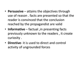 • Persuasive – attains the objectives through
use of reason . facts are presented so that the
reader is convinced that the conclusion
reached by the propagandist are valid
• Informative – factual ,in presenting facts
previously unknown to the readers , it create
curiosity .
• Directive- it is used to direct and control
activity of ungrounded forces
 