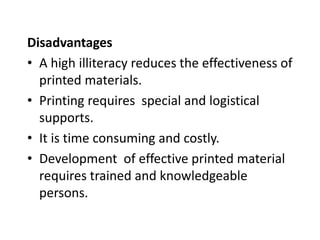 Disadvantages
• A high illiteracy reduces the effectiveness of
printed materials.
• Printing requires special and logistical
supports.
• It is time consuming and costly.
• Development of effective printed material
requires trained and knowledgeable
persons.
 