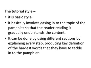The tutorial style –
• it is basic style .
• it basically involves easing in to the topic of the
pamphlet so that the reader reading it
gradually understands the content.
• It can be done by using different sections by
explaining every step, producing key definition
of the hardest words that they have to tackle
in to the pamphlet.
 