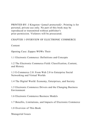 PRINTED BY: J Kingston <[email protected]>. Printing is for
personal, private use only. No part of this book may be
reproduced or transmitted without publisher's
prior permission. Violators will be prosecuted.
CHAPTER 1 OVERVIEW OF ELECTRONIC COMMERCE
Content
Opening Case: Zappos WOWs Their
1.1 Electronic Commerce: Definitions and Concepts
1.2 The Electronic Commerce Field: Classification, Content,
and History
1.3 E-Commerce 2.0: From Web 2.0 to Enterprise Social
Networking and Virtual Worlds
1.4 The Digital World: Economy, Enterprises, and Society
1.5 Electronic Commerce Drivers and the Changing Business
Environment
1.6 Electronic Commerce Business Models
1.7 Benefits, Limitations, and Impacts of Electronic Commerce
1.8 Overview of This Book
Managerial Issues
 