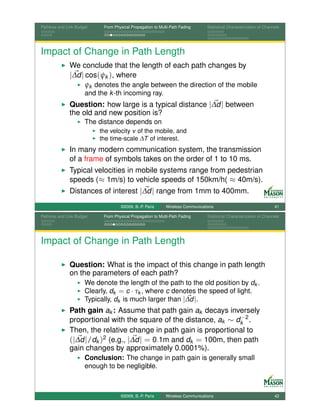 Pathloss and Link Budget    From Physical Propagation to Multi-Path Fading      Statistical Characterization of Channels




Impact of Change in Path Length
              We conclude that the length of each path changes by
              |∆d | cos(ψk ), where
                      ψk denotes the angle between the direction of the mobile
                      and the k -th incoming ray.
              Question: how large is a typical distance |∆d | between
              the old and new position is?
                      The distance depends on
                           the velocity v of the mobile, and
                           the time-scale ∆T of interest.
              In many modern communication system, the transmission
              of a frame of symbols takes on the order of 1 to 10 ms.
              Typical velocities in mobile systems range from pedestrian
              speeds (≈ 1m/s) to vehicle speeds of 150km/h( ≈ 40m/s).
              Distances of interest |∆d | range from 1mm to 400mm.
                                    ©2009, B.-P. Paris      Wireless Communications                                  41

Pathloss and Link Budget    From Physical Propagation to Multi-Path Fading      Statistical Characterization of Channels




Impact of Change in Path Length

              Question: What is the impact of this change in path length
              on the parameters of each path?
                      We denote the length of the path to the old position by dk .
                      Clearly, dk = c · τk , where c denotes the speed of light.
                      Typically, dk is much larger than |∆d |.
              Path gain ak : Assume that path gain ak decays inversely
                                                                  −
              proportional with the square of the distance, ak ∼ dk 2 .
              Then, the relative change in path gain is proportional to
              (|∆d |/dk )2 (e.g., |∆d | = 0.1m and dk = 100m, then path
              gain changes by approximately 0.0001%).
                      Conclusion: The change in path gain is generally small
                      enough to be negligible.



                                    ©2009, B.-P. Paris      Wireless Communications                                  42
 