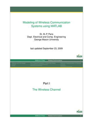 Modeling of Wireless Communication
                         Systems using MATLAB

                                        Dr. B.-P. Paris
                           Dept. Electrical and Comp. Engineering
                                  George Mason University



                              last updated September 23, 2009




                                     ©2009, B.-P. Paris      Wireless Communications                                   1

Pathloss and Link Budget     From Physical Propagation to Multi-Path Fading      Statistical Characterization of Channels




                                                    Part I

                                The Wireless Channel




                                     ©2009, B.-P. Paris      Wireless Communications                                   2
 