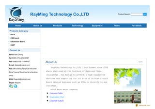 RayMing Technology Co.,LTD                                                Product Search :              GO




        Home                  About Us          Products        Technology       Equipment         News                 Feedback

Products Category
  PCB

  HDI board

  Aluminum Board

  SMT


Contact Us

Name: Antti Chang

Tel: 0086-0755-27348087

Fax: 0086-0755-27348087
                                         About Us
E-mail: Sales@raypcb.com
                                              RayMing Technology Co.,LTD . was formed since 2006
Add: 3# building Fanghua Industrial

Zone Fuyong Street bao'an shenzhen
                                         where stationed at the Southern of Mainland China

china                                    (Guangdong). Our Aim is to provide a high calibrated

MSN: Raypcb@hotmail.com                  services and supporting for all kind of Printed Circuit

Skype: Raypcb                            Board related business such as PCBA or directly to end
                                         customers.
                                             Learn more about RayMing
                                         ► Company Profile
                                         ► Organization Chart
                                         ► Corporate Culture

                                                                                                                             PDFmyURL.com
 