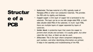 5
Structur
e of a
PCB
• Substrate: The base material of a PCB, typically made of
fiberglass (FR4) or other non-conductive materials. This provides
the PCB with its rigidity and thickness.
• Copper Layer: A thin layer of copper foil is laminated to the
substrate. This layer can be on one side (single-sided PCB) or both
sides (double-sided PCB) of the substrate. In multi- layer PCBs,
there are multiple layers of copper separated by layers of
substrate.
• Solder Mask: A protective layer that covers the copper to
prevent short circuits and corrosion. It is usually green, but other
colors like red, blue, or black can also be used.
• Silkscreen: This is the layer where component designators,
part numbers, and other identifying information are printed.
It helps in the assembly and troubleshooting of the PCB.
 