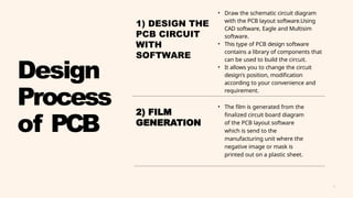 6
• Draw the schematic circuit diagram
with the PCB layout software.Using
CAD software, Eagle and Multisim
software.
• This type of PCB design software
contains a library of components that
can be used to build the circuit.
• It allows you to change the circuit
design's position, modification
according to your convenience and
requirement.
• The film is generated from the
finalized circuit board diagram
of the PCB layout software
which is send to the
manufacturing unit where the
negative image or mask is
printed out on a plastic sheet.
Design
Process
of PCB
2) FILM
GENERATION
1) DESIGN THE
PCB CIRCUIT
WITH
SOFTWARE
 