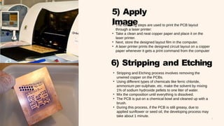 8
5) Apply
Image
6) Stripping and Etching
• The following steps are used to print the PCB layout
through a laser printer:
• Take a clean and neat copper paper and place it on the
laser printer.
• Next, store the designed layout film in the computer.
• A laser printer prints the designed circuit layout on a copper
paper whenever it gets a print command from the computer
• Stripping and Etching process involves removing the
unwired copper on the PCBs.
• Using different types of chemicals like ferric chloride,
ammonium per-sulphate, etc. make the solvent by mixing
1% of sodium hydroxide pellets to one liter of water.
• Mix the composition until everything is dissolved.
• The PCB is put on a chemical bowl and cleaned up with a
brush.
• During this process, if the PCB is still greasy, due to
applied sunflower or seed oil, the developing process may
take about 1 minute.
 
