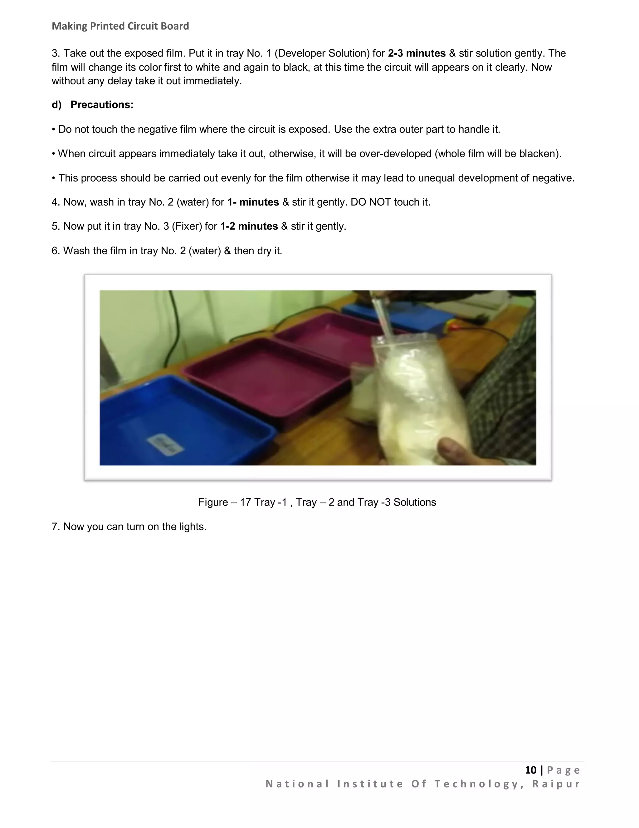 Making Printed Circuit Board
3. Take out the exposed film. Put it in tray No. 1 (Developer Solution) for 2-3 minutes & stir solution gently. The
film will change its color first to white and again to black, at this time the circuit will appears on it clearly. Now
without any delay take it out immediately.
d) Precautions:
• Do not touch the negative film where the circuit is exposed. Use the extra outer part to handle it.
• When circuit appears immediately take it out, otherwise, it will be over-developed (whole film will be blacken).
• This process should be carried out evenly for the film otherwise it may lead to unequal development of negative.
4. Now, wash in tray No. 2 (water) for 1- minutes & stir it gently. DO NOT touch it.
5. Now put it in tray No. 3 (Fixer) for 1-2 minutes & stir it gently.
6. Wash the film in tray No. 2 (water) & then dry it.

Figure – 17 Tray -1 , Tray – 2 and Tray -3 Solutions
7. Now you can turn on the lights.

10 | P a g e
National Institute Of Technology, Raipur

 