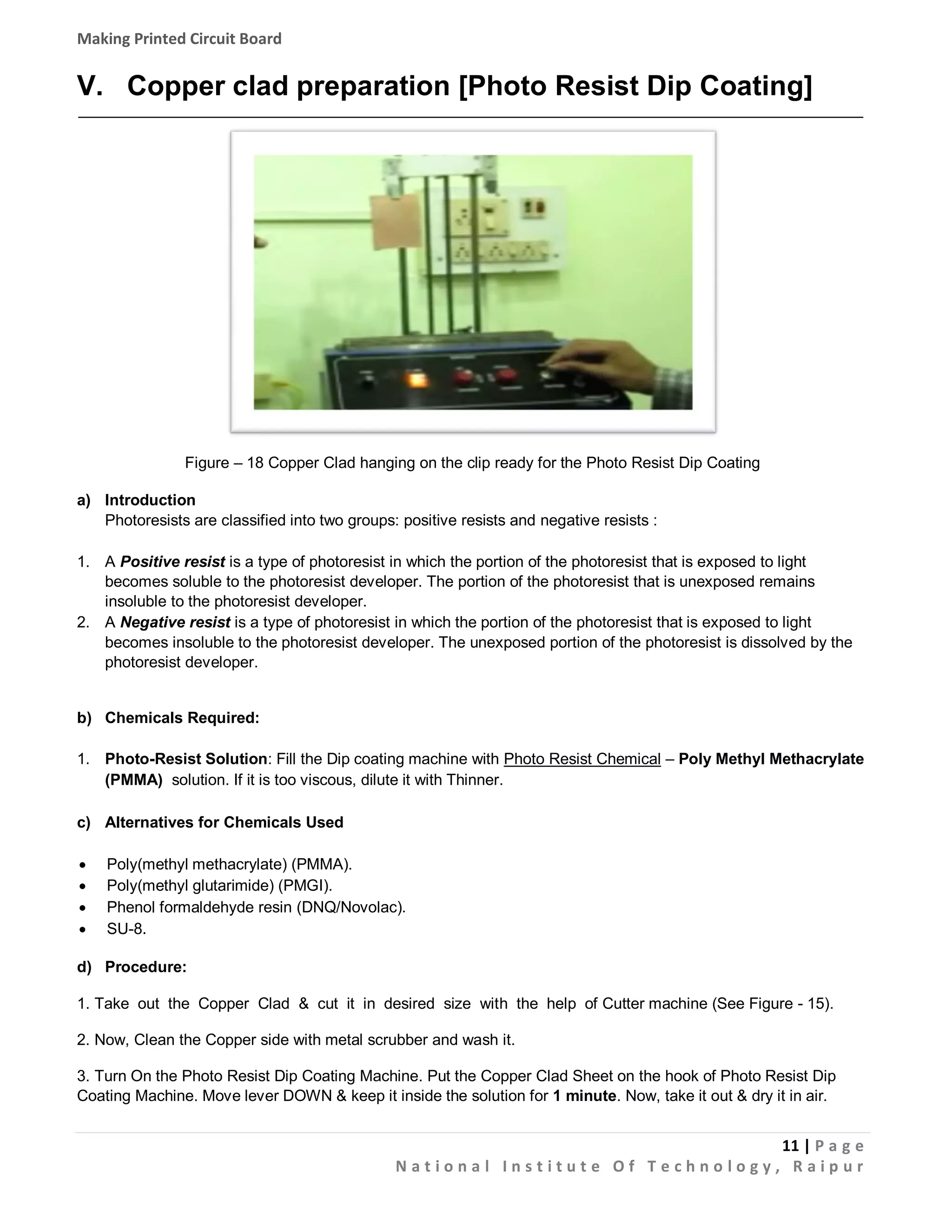 Making Printed Circuit Board

V. Copper clad preparation [Photo Resist Dip Coating]

Figure – 18 Copper Clad hanging on the clip ready for the Photo Resist Dip Coating
a) Introduction
Photoresists are classified into two groups: positive resists and negative resists :
1. A Positive resist is a type of photoresist in which the portion of the photoresist that is exposed to light
becomes soluble to the photoresist developer. The portion of the photoresist that is unexposed remains
insoluble to the photoresist developer.
2. A Negative resist is a type of photoresist in which the portion of the photoresist that is exposed to light
becomes insoluble to the photoresist developer. The unexposed portion of the photoresist is dissolved by the
photoresist developer.

b) Chemicals Required:
1. Photo-Resist Solution: Fill the Dip coating machine with Photo Resist Chemical – Poly Methyl Methacrylate
(PMMA) solution. If it is too viscous, dilute it with Thinner.
c) Alternatives for Chemicals Used





Poly(methyl methacrylate) (PMMA).
Poly(methyl glutarimide) (PMGI).
Phenol formaldehyde resin (DNQ/Novolac).
SU-8.

d) Procedure:
1. Take out the Copper Clad & cut it in desired size with the help of Cutter machine (See Figure - 15).
2. Now, Clean the Copper side with metal scrubber and wash it.
3. Turn On the Photo Resist Dip Coating Machine. Put the Copper Clad Sheet on the hook of Photo Resist Dip
Coating Machine. Move lever DOWN & keep it inside the solution for 1 minute. Now, take it out & dry it in air.

11 | P a g e
National Institute Of Technology, Raipur

 
