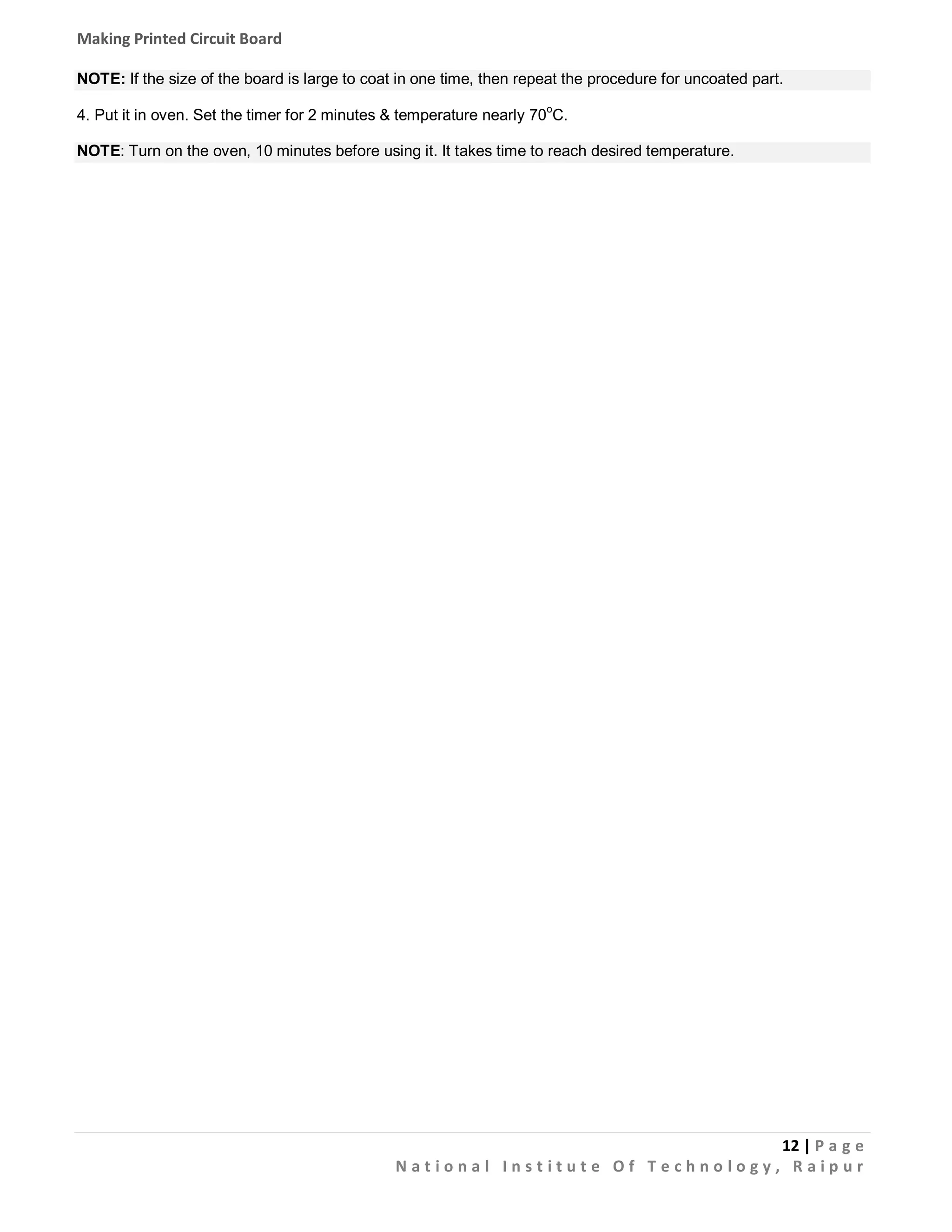 Making Printed Circuit Board
NOTE: If the size of the board is large to coat in one time, then repeat the procedure for uncoated part.
4. Put it in oven. Set the timer for 2 minutes & temperature nearly 70oC.
NOTE: Turn on the oven, 10 minutes before using it. It takes time to reach desired temperature.

12 | P a g e
National Institute Of Technology, Raipur

 