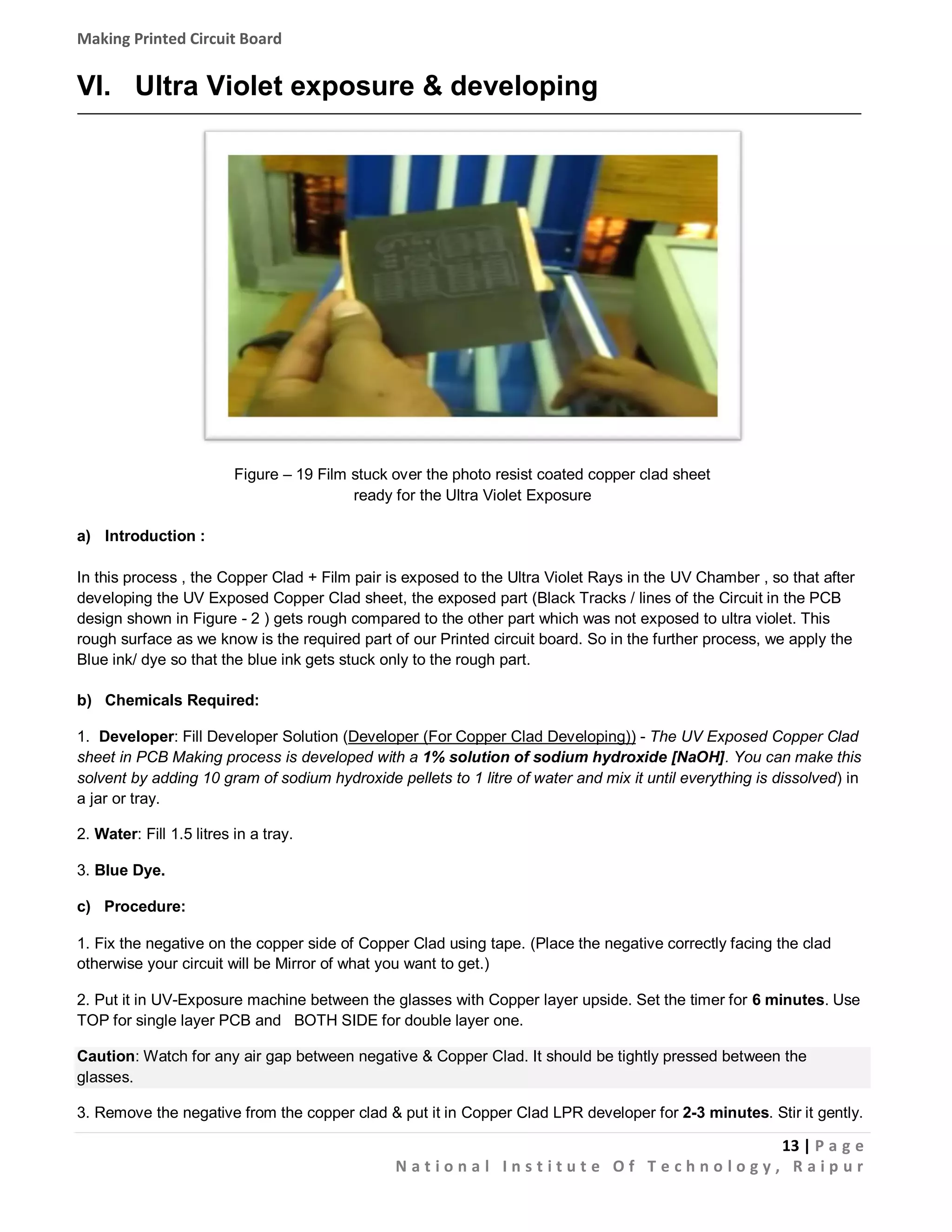 Making Printed Circuit Board

VI. Ultra Violet exposure & developing

Figure – 19 Film stuck over the photo resist coated copper clad sheet
ready for the Ultra Violet Exposure
a) Introduction :
In this process , the Copper Clad + Film pair is exposed to the Ultra Violet Rays in the UV Chamber , so that after
developing the UV Exposed Copper Clad sheet, the exposed part (Black Tracks / lines of the Circuit in the PCB
design shown in Figure - 2 ) gets rough compared to the other part which was not exposed to ultra violet. This
rough surface as we know is the required part of our Printed circuit board. So in the further process, we apply the
Blue ink/ dye so that the blue ink gets stuck only to the rough part.
b) Chemicals Required:
1. Developer: Fill Developer Solution (Developer (For Copper Clad Developing)) - The UV Exposed Copper Clad
sheet in PCB Making process is developed with a 1% solution of sodium hydroxide [NaOH]. You can make this
solvent by adding 10 gram of sodium hydroxide pellets to 1 litre of water and mix it until everything is dissolved) in
a jar or tray.
2. Water: Fill 1.5 litres in a tray.
3. Blue Dye.
c) Procedure:
1. Fix the negative on the copper side of Copper Clad using tape. (Place the negative correctly facing the clad
otherwise your circuit will be Mirror of what you want to get.)
2. Put it in UV-Exposure machine between the glasses with Copper layer upside. Set the timer for 6 minutes. Use
TOP for single layer PCB and BOTH SIDE for double layer one.
Caution: Watch for any air gap between negative & Copper Clad. It should be tightly pressed between the
glasses.
3. Remove the negative from the copper clad & put it in Copper Clad LPR developer for 2-3 minutes. Stir it gently.

13 | P a g e
National Institute Of Technology, Raipur

 