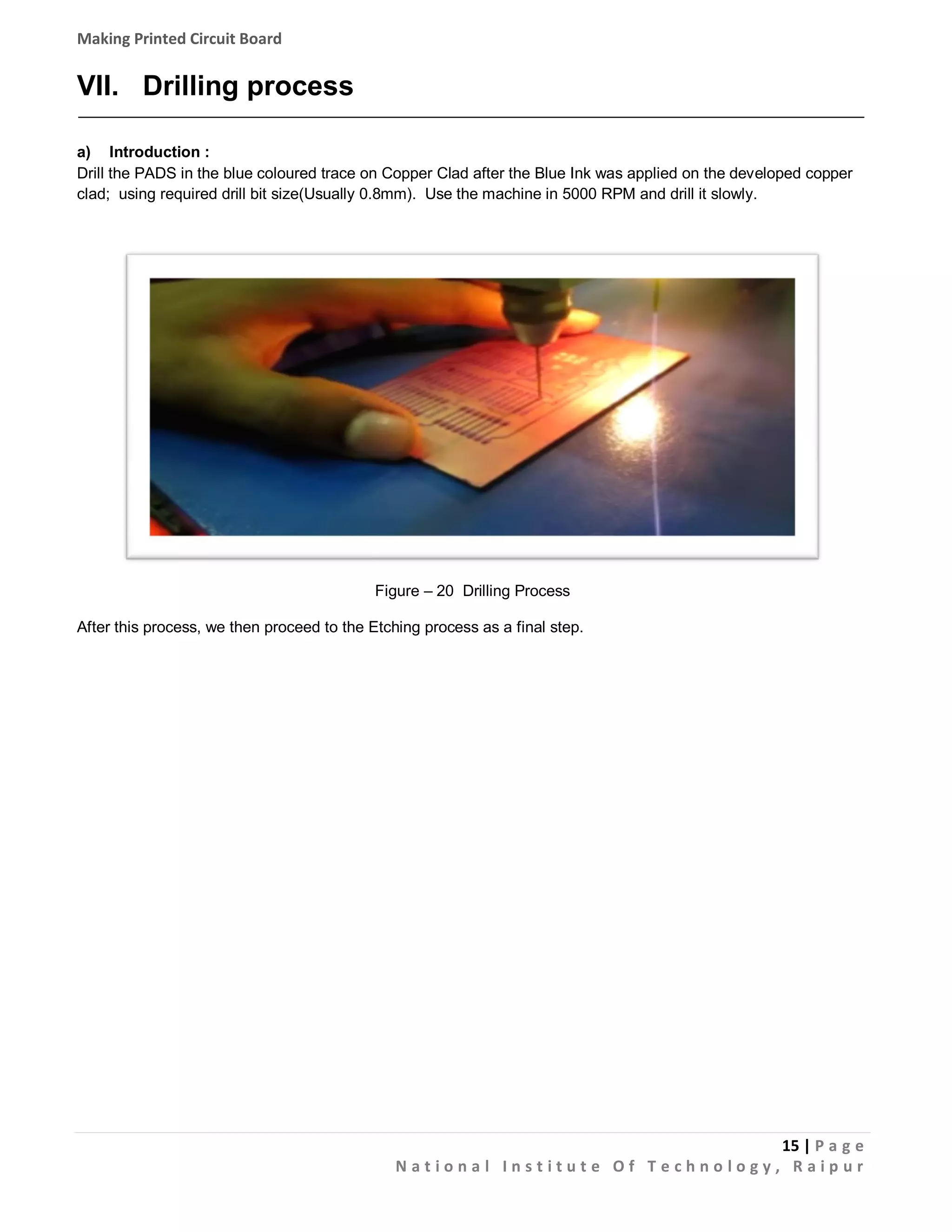 Making Printed Circuit Board

VII. Drilling process
a) Introduction :
Drill the PADS in the blue coloured trace on Copper Clad after the Blue Ink was applied on the developed copper
clad; using required drill bit size(Usually 0.8mm). Use the machine in 5000 RPM and drill it slowly.

Figure – 20 Drilling Process
After this process, we then proceed to the Etching process as a final step.

15 | P a g e
National Institute Of Technology, Raipur

 
