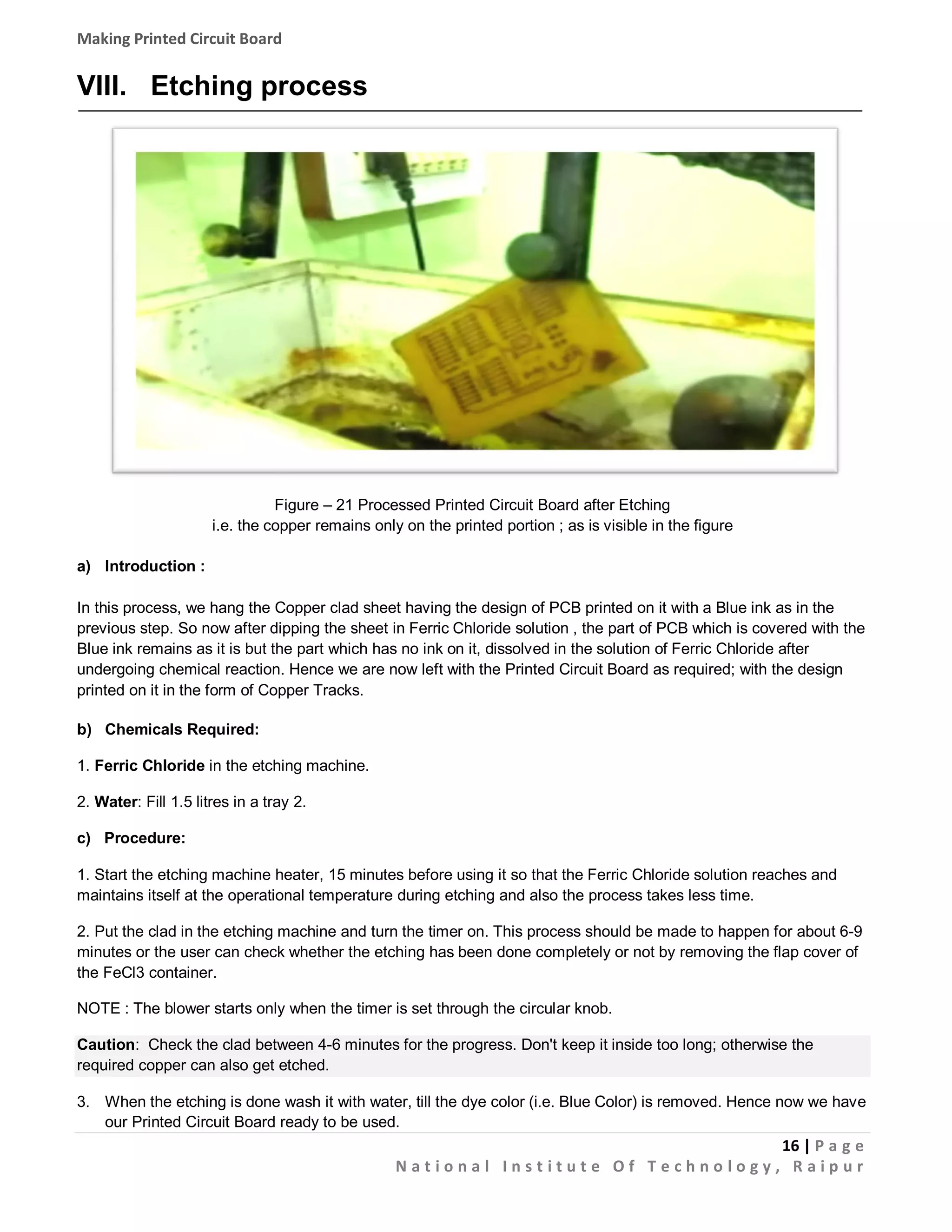 Making Printed Circuit Board

VIII. Etching process

Figure – 21 Processed Printed Circuit Board after Etching
i.e. the copper remains only on the printed portion ; as is visible in the figure
a) Introduction :
In this process, we hang the Copper clad sheet having the design of PCB printed on it with a Blue ink as in the
previous step. So now after dipping the sheet in Ferric Chloride solution , the part of PCB which is covered with the
Blue ink remains as it is but the part which has no ink on it, dissolved in the solution of Ferric Chloride after
undergoing chemical reaction. Hence we are now left with the Printed Circuit Board as required; with the design
printed on it in the form of Copper Tracks.
b) Chemicals Required:
1. Ferric Chloride in the etching machine.
2. Water: Fill 1.5 litres in a tray 2.
c) Procedure:
1. Start the etching machine heater, 15 minutes before using it so that the Ferric Chloride solution reaches and
maintains itself at the operational temperature during etching and also the process takes less time.
2. Put the clad in the etching machine and turn the timer on. This process should be made to happen for about 6-9
minutes or the user can check whether the etching has been done completely or not by removing the flap cover of
the FeCl3 container.
NOTE : The blower starts only when the timer is set through the circular knob.
Caution: Check the clad between 4-6 minutes for the progress. Don't keep it inside too long; otherwise the
required copper can also get etched.
3. When the etching is done wash it with water, till the dye color (i.e. Blue Color) is removed. Hence now we have
our Printed Circuit Board ready to be used.

16 | P a g e
National Institute Of Technology, Raipur

 