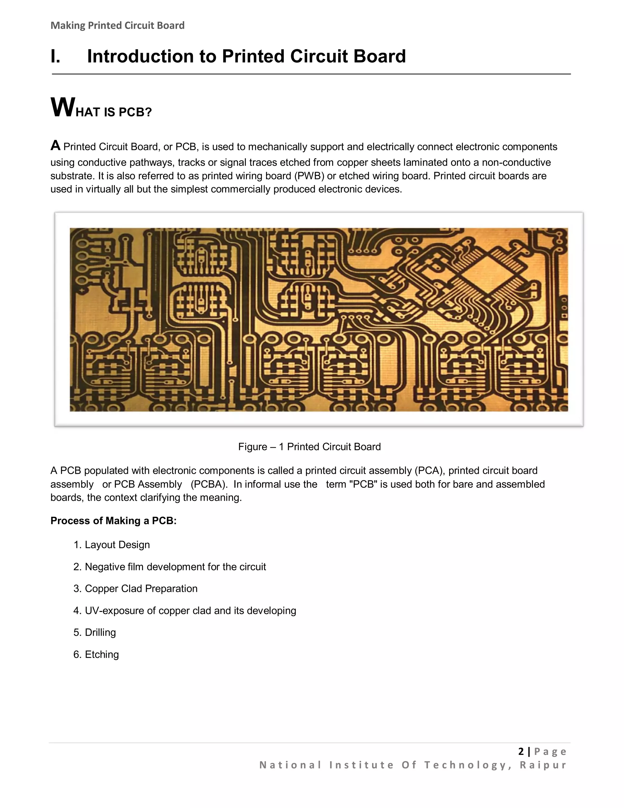 Making Printed Circuit Board

I.

Introduction to Printed Circuit Board

WHAT IS PCB?
A Printed Circuit Board, or PCB, is used to mechanically support and electrically connect electronic components
using conductive pathways, tracks or signal traces etched from copper sheets laminated onto a non-conductive
substrate. It is also referred to as printed wiring board (PWB) or etched wiring board. Printed circuit boards are
used in virtually all but the simplest commercially produced electronic devices.

Figure – 1 Printed Circuit Board
A PCB populated with electronic components is called a printed circuit assembly (PCA), printed circuit board
assembly or PCB Assembly (PCBA). In informal use the term "PCB" is used both for bare and assembled
boards, the context clarifying the meaning.
Process of Making a PCB:
1. Layout Design
2. Negative film development for the circuit
3. Copper Clad Preparation
4. UV-exposure of copper clad and its developing
5. Drilling
6. Etching

2|Pa g e
National Institute Of Technology, Raipur

 
