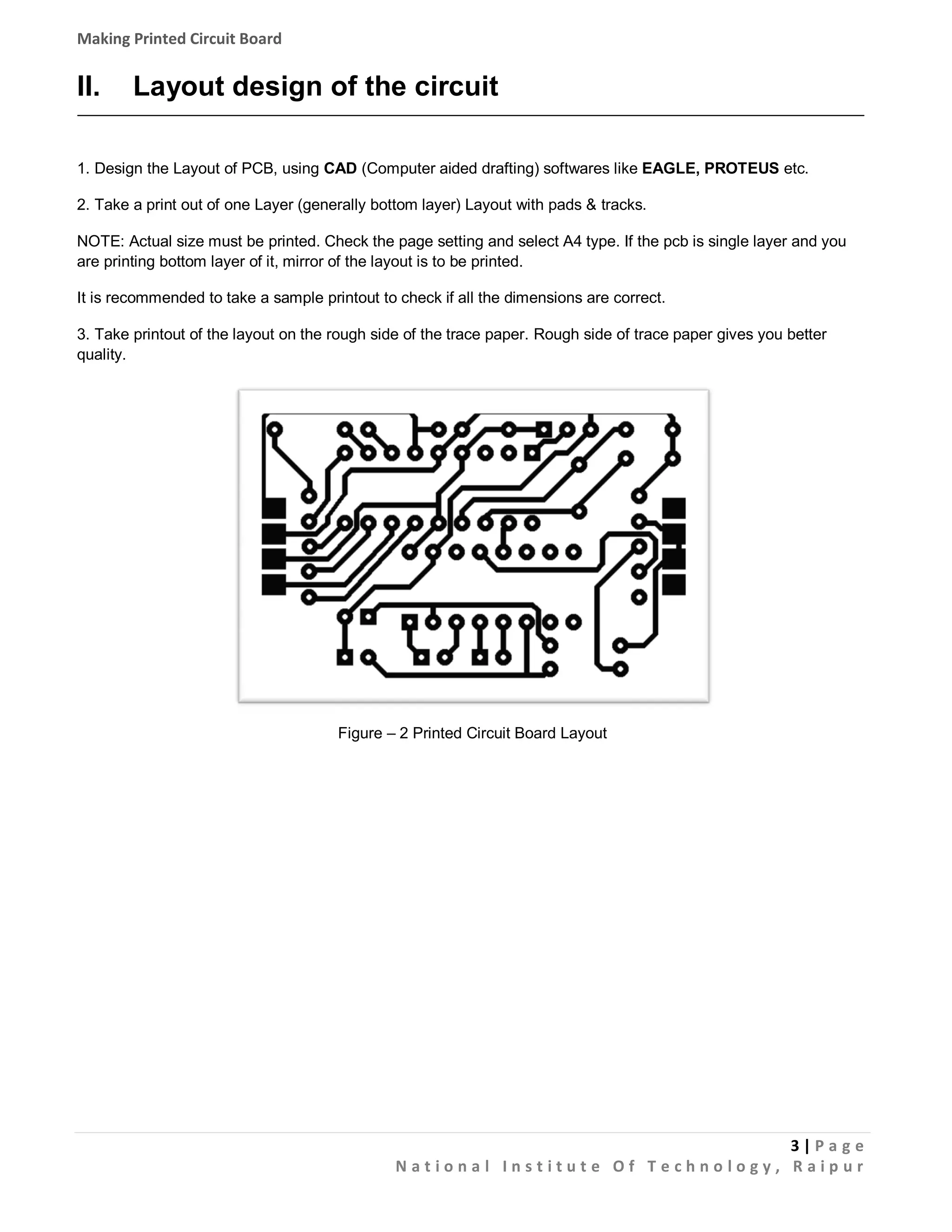 Making Printed Circuit Board

II.

Layout design of the circuit

1. Design the Layout of PCB, using CAD (Computer aided drafting) softwares like EAGLE, PROTEUS etc.
2. Take a print out of one Layer (generally bottom layer) Layout with pads & tracks.
NOTE: Actual size must be printed. Check the page setting and select A4 type. If the pcb is single layer and you
are printing bottom layer of it, mirror of the layout is to be printed.
It is recommended to take a sample printout to check if all the dimensions are correct.
3. Take printout of the layout on the rough side of the trace paper. Rough side of trace paper gives you better
quality.

Figure – 2 Printed Circuit Board Layout

3|Pa g e
National Institute Of Technology, Raipur

 