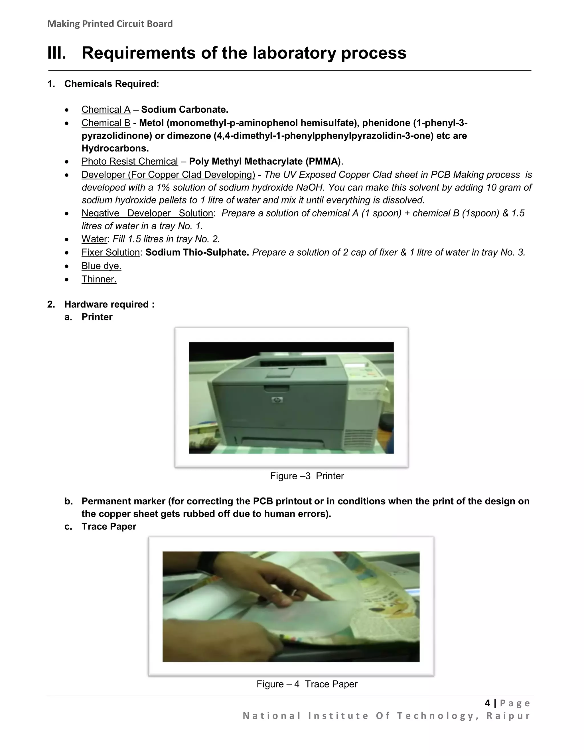 Making Printed Circuit Board

III. Requirements of the laboratory process
1. Chemicals Required:












Chemical A – Sodium Carbonate.
Chemical B - Metol (monomethyl-p-aminophenol hemisulfate), phenidone (1-phenyl-3pyrazolidinone) or dimezone (4,4-dimethyl-1-phenylpphenylpyrazolidin-3-one) etc are
Hydrocarbons.
Photo Resist Chemical – Poly Methyl Methacrylate (PMMA).
Developer (For Copper Clad Developing) - The UV Exposed Copper Clad sheet in PCB Making process is
developed with a 1% solution of sodium hydroxide NaOH. You can make this solvent by adding 10 gram of
sodium hydroxide pellets to 1 litre of water and mix it until everything is dissolved.
Negative Developer Solution: Prepare a solution of chemical A (1 spoon) + chemical B (1spoon) & 1.5
litres of water in a tray No. 1.
Water: Fill 1.5 litres in tray No. 2.
Fixer Solution: Sodium Thio-Sulphate. Prepare a solution of 2 cap of fixer & 1 litre of water in tray No. 3.
Blue dye.
Thinner.

2. Hardware required :
a. Printer

Figure –3 Printer
b. Permanent marker (for correcting the PCB printout or in conditions when the print of the design on
the copper sheet gets rubbed off due to human errors).
c. Trace Paper

Figure – 4 Trace Paper

4|Pa g e
National Institute Of Technology, Raipur

 