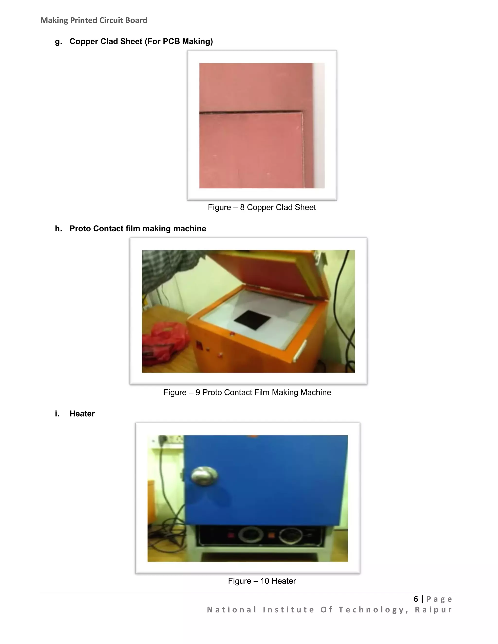 Making Printed Circuit Board
g. Copper Clad Sheet (For PCB Making)

Figure – 8 Copper Clad Sheet
h. Proto Contact film making machine

Figure – 9 Proto Contact Film Making Machine
i.

Heater

Figure – 10 Heater

6|Pa g e
National Institute Of Technology, Raipur

 
