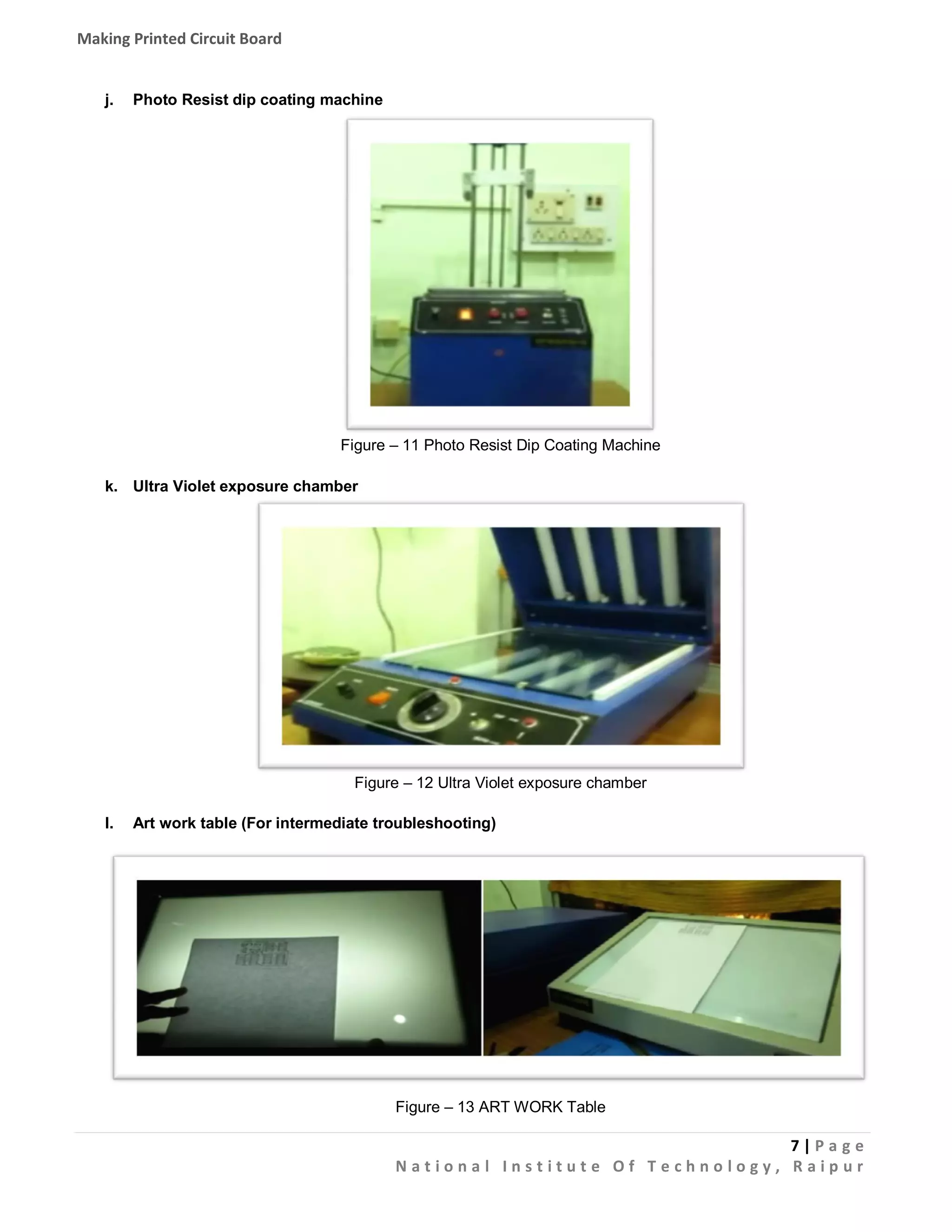 Making Printed Circuit Board

j.

Photo Resist dip coating machine

Figure – 11 Photo Resist Dip Coating Machine
k. Ultra Violet exposure chamber

Figure – 12 Ultra Violet exposure chamber
l.

Art work table (For intermediate troubleshooting)

Figure – 13 ART WORK Table

7|Pa g e
National Institute Of Technology, Raipur

 