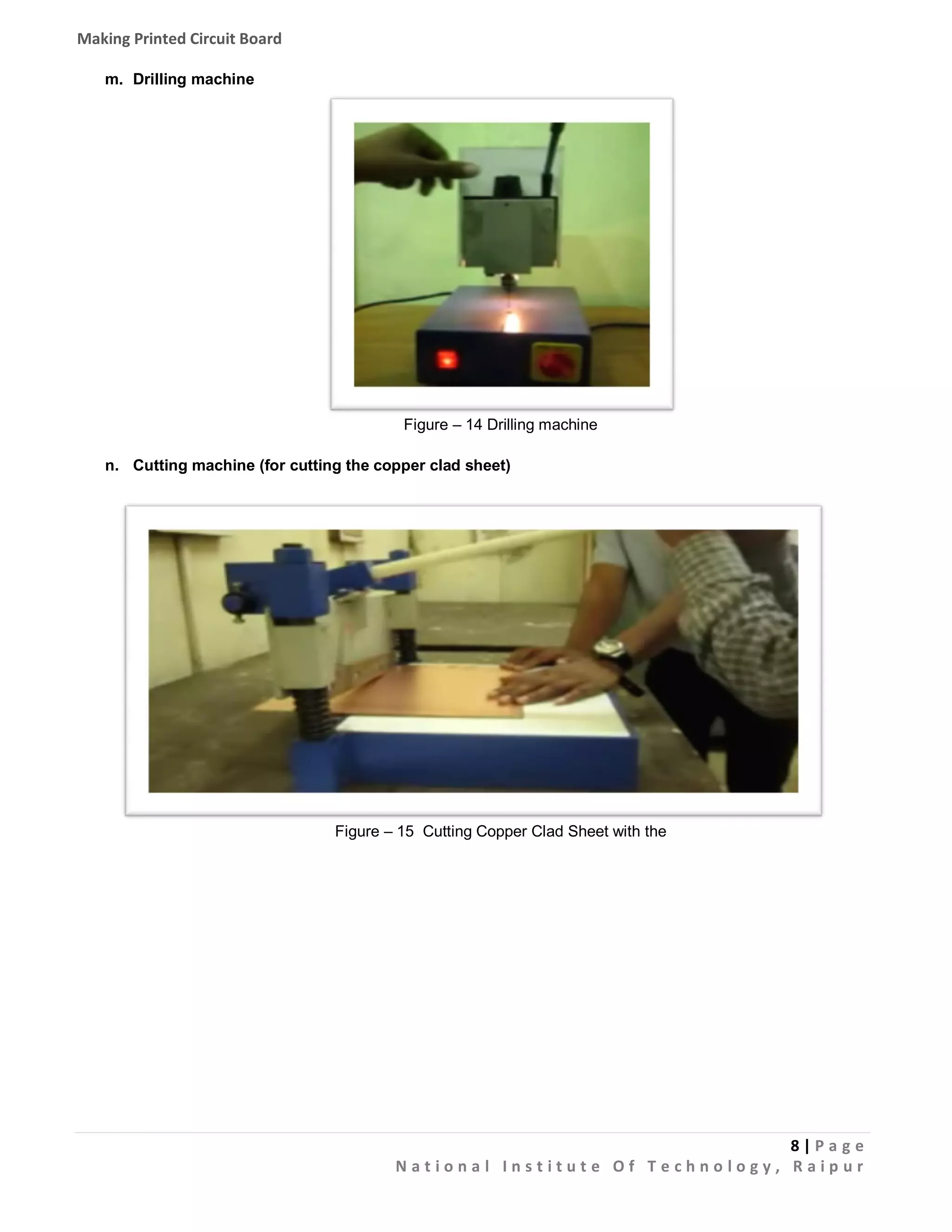 Making Printed Circuit Board
m. Drilling machine

Figure – 14 Drilling machine
n. Cutting machine (for cutting the copper clad sheet)

Figure – 15 Cutting Copper Clad Sheet with the

8|Pa g e
National Institute Of Technology, Raipur

 