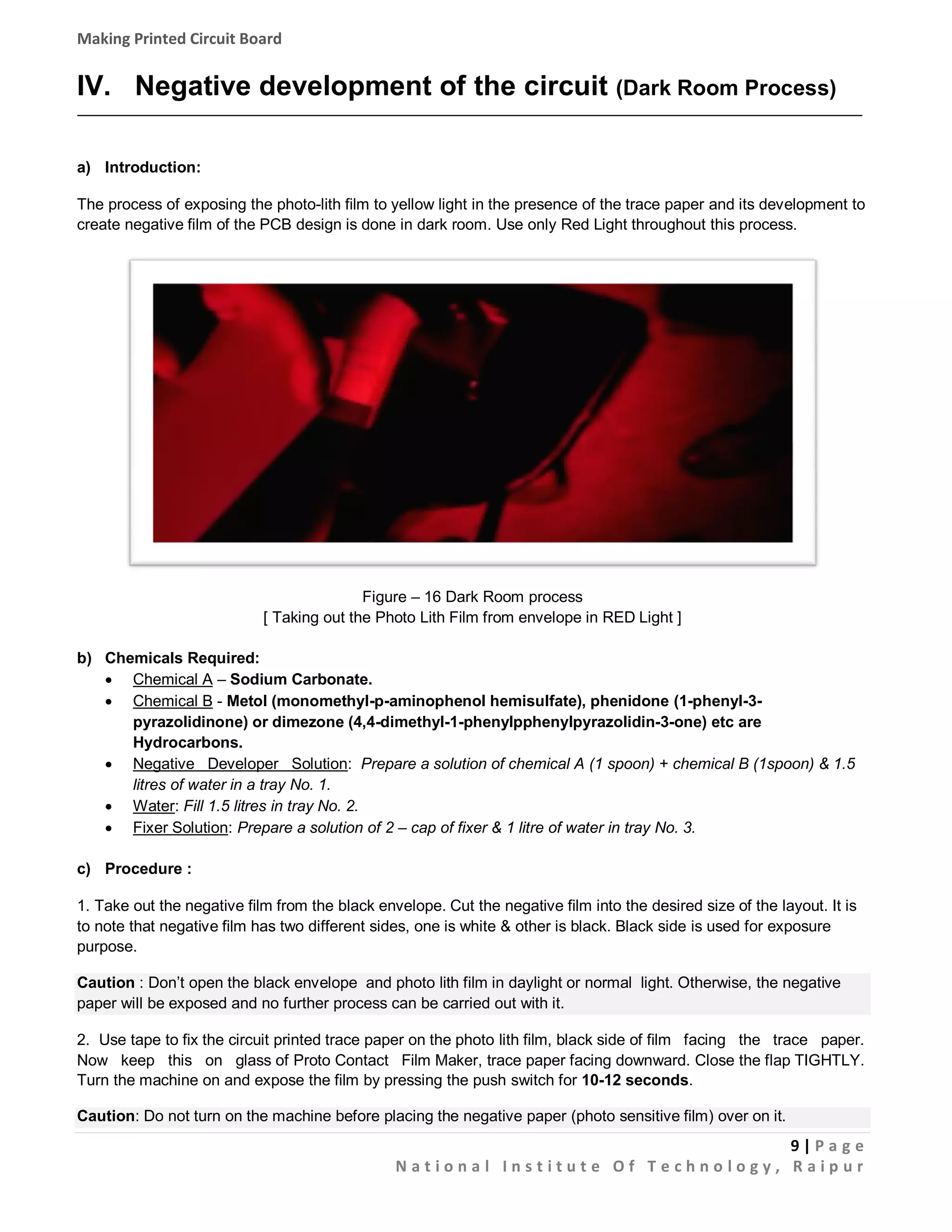 Making Printed Circuit Board

IV. Negative development of the circuit (Dark Room Process)
a) Introduction:
The process of exposing the photo-lith film to yellow light in the presence of the trace paper and its development to
create negative film of the PCB design is done in dark room. Use only Red Light throughout this process.

Figure – 16 Dark Room process
[ Taking out the Photo Lith Film from envelope in RED Light ]
b) Chemicals Required:
 Chemical A – Sodium Carbonate.
 Chemical B - Metol (monomethyl-p-aminophenol hemisulfate), phenidone (1-phenyl-3pyrazolidinone) or dimezone (4,4-dimethyl-1-phenylpphenylpyrazolidin-3-one) etc are
Hydrocarbons.
 Negative Developer Solution: Prepare a solution of chemical A (1 spoon) + chemical B (1spoon) & 1.5
litres of water in a tray No. 1.
 Water: Fill 1.5 litres in tray No. 2.
 Fixer Solution: Prepare a solution of 2 – cap of fixer & 1 litre of water in tray No. 3.
c) Procedure :
1. Take out the negative film from the black envelope. Cut the negative film into the desired size of the layout. It is
to note that negative film has two different sides, one is white & other is black. Black side is used for exposure
purpose.
Caution : Don’t open the black envelope and photo lith film in daylight or normal light. Otherwise, the negative
paper will be exposed and no further process can be carried out with it.
2. Use tape to fix the circuit printed trace paper on the photo lith film, black side of film facing the trace paper.
Now keep this on glass of Proto Contact Film Maker, trace paper facing downward. Close the flap TIGHTLY.
Turn the machine on and expose the film by pressing the push switch for 10-12 seconds.
Caution: Do not turn on the machine before placing the negative paper (photo sensitive film) over on it.

9|Pa g e
National Institute Of Technology, Raipur

 