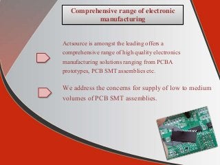 Comprehensive range of electronic
manufacturing
Actsource is amongst the leading offers a
comprehensive range of high quality electronics
manufacturing solutions ranging from PCBA
prototypes, PCB SMT assemblies etc.
We address the concerns for supply of low to medium
volumes of PCB SMT assemblies.
 