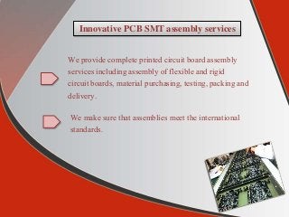 Innovative PCB SMT assembly services
We provide complete printed circuit board assembly
services including assembly of flexible and rigid
circuit boards, material purchasing, testing, packing and
delivery.
We make sure that assemblies meet the international
standards.
 