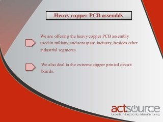 Heavy copper PCB assembly
We are offering the heavy copper PCB assembly
used in military and aerospace industry, besides other
industrial segments.
We also deal in the extreme copper printed circuit
boards.
 