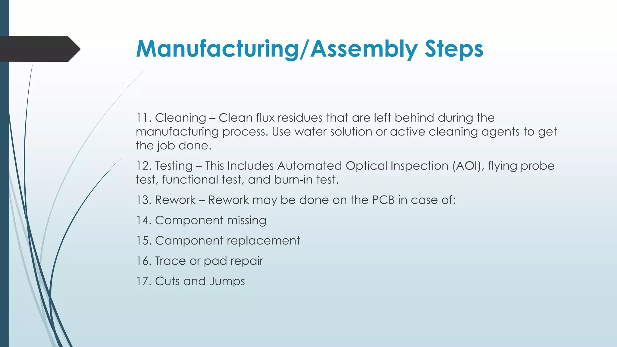 Manufacturing/Assembly Steps
11. Cleaning – Clean flux residues that are left behind during the
manufacturing process. Use water solution or active cleaning agents to get
the job done.
12. Testing – This Includes Automated Optical Inspection (AOI), flying probe
test, functional test, and burn-in test.
13. Rework – Rework may be done on the PCB in case of:
14. Component missing
15. Component replacement
16. Trace or pad repair
17. Cuts and Jumps
 