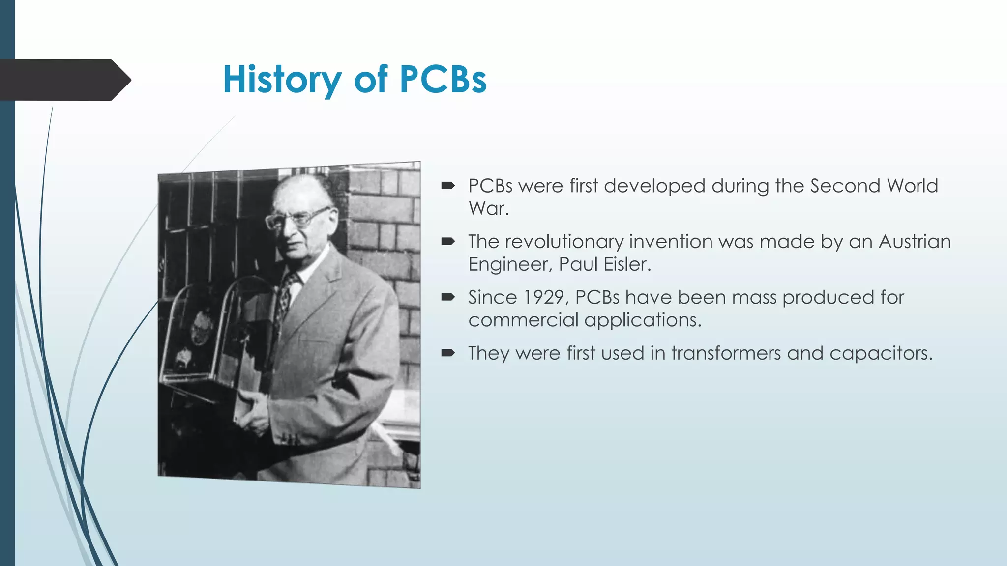 History of PCBs
 PCBs were first developed during the Second World
War.
 The revolutionary invention was made by an Austrian
Engineer, Paul Eisler.
 Since 1929, PCBs have been mass produced for
commercial applications.
 They were first used in transformers and capacitors.
 