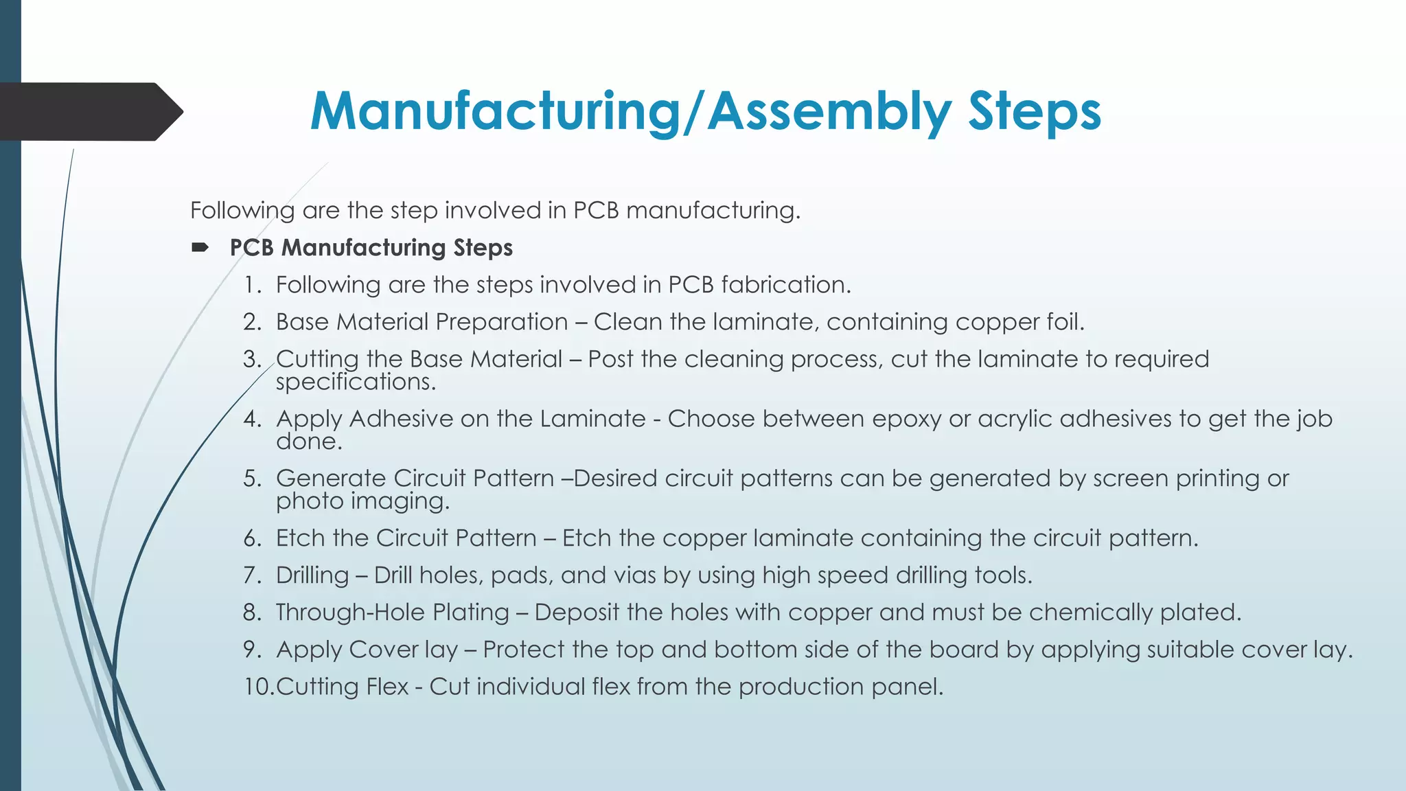 Manufacturing/Assembly Steps
Following are the step involved in PCB manufacturing.
 PCB Manufacturing Steps
1. Following are the steps involved in PCB fabrication.
2. Base Material Preparation – Clean the laminate, containing copper foil.
3. Cutting the Base Material – Post the cleaning process, cut the laminate to required
specifications.
4. Apply Adhesive on the Laminate - Choose between epoxy or acrylic adhesives to get the job
done.
5. Generate Circuit Pattern –Desired circuit patterns can be generated by screen printing or
photo imaging.
6. Etch the Circuit Pattern – Etch the copper laminate containing the circuit pattern.
7. Drilling – Drill holes, pads, and vias by using high speed drilling tools.
8. Through-Hole Plating – Deposit the holes with copper and must be chemically plated.
9. Apply Cover lay – Protect the top and bottom side of the board by applying suitable cover lay.
10.Cutting Flex - Cut individual flex from the production panel.
 