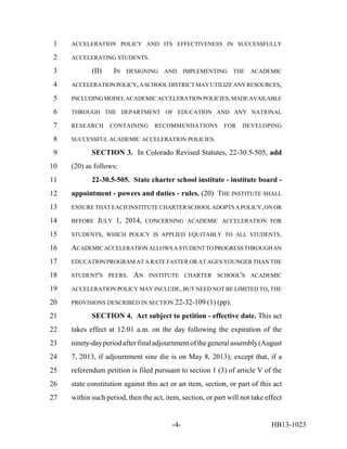 1   ACCELERATION POLICY AND ITS EFFECTIVENESS IN SUCCESSFULLY

 2   ACCELERATING STUDENTS.

 3          (II)    IN   DESIGNING    AND      IMPLEMENTING     THE   ACADEMIC

 4   ACCELERATION POLICY, A SCHOOL DISTRICT MAY UTILIZE ANY RESOURCES,

 5   INCLUDING MODEL ACADEMIC ACCELERATION POLICIES, MADE AVAILABLE

 6   THROUGH THE DEPARTMENT OF EDUCATION AND ANY NATIONAL

 7   RESEARCH      CONTAINING      RECOMMENDATIONS          FOR    DEVELOPING

 8   SUCCESSFUL ACADEMIC ACCELERATION POLICIES.

 9          SECTION 3. In Colorado Revised Statutes, 22-30.5-505, add
10   (20) as follows:
11          22-30.5-505. State charter school institute - institute board -
12   appointment - powers and duties - rules. (20) THE INSTITUTE SHALL
13   ENSURE THAT EACH INSTITUTE CHARTER SCHOOL ADOPTS A POLICY, ON OR

14   BEFORE   JULY 1, 2014,     CONCERNING ACADEMIC ACCELERATION FOR

15   STUDENTS, WHICH POLICY IS APPLIED EQUITABLY TO ALL STUDENTS.

16   ACADEMIC ACCELERATION ALLOWS A STUDENT TO PROGRESS THROUGH AN
17   EDUCATION PROGRAM AT A RATE FASTER OR AT AGES YOUNGER THAN THE

18   STUDENT'S PEERS.      AN    INSTITUTE CHARTER SCHOOL'S ACADEMIC

19   ACCELERATION POLICY MAY INCLUDE, BUT NEED NOT BE LIMITED TO, THE

20   PROVISIONS DESCRIBED IN SECTION 22-32-109 (1) (pp).

21          SECTION 4. Act subject to petition - effective date. This act
22   takes effect at 12:01 a.m. on the day following the expiration of the
23   ninety-day period after final adjournment of the general assembly (August
24   7, 2013, if adjournment sine die is on May 8, 2013); except that, if a
25   referendum petition is filed pursuant to section 1 (3) of article V of the
26   state constitution against this act or an item, section, or part of this act
27   within such period, then the act, item, section, or part will not take effect


                                         -4-                                  HB13-1023
 
