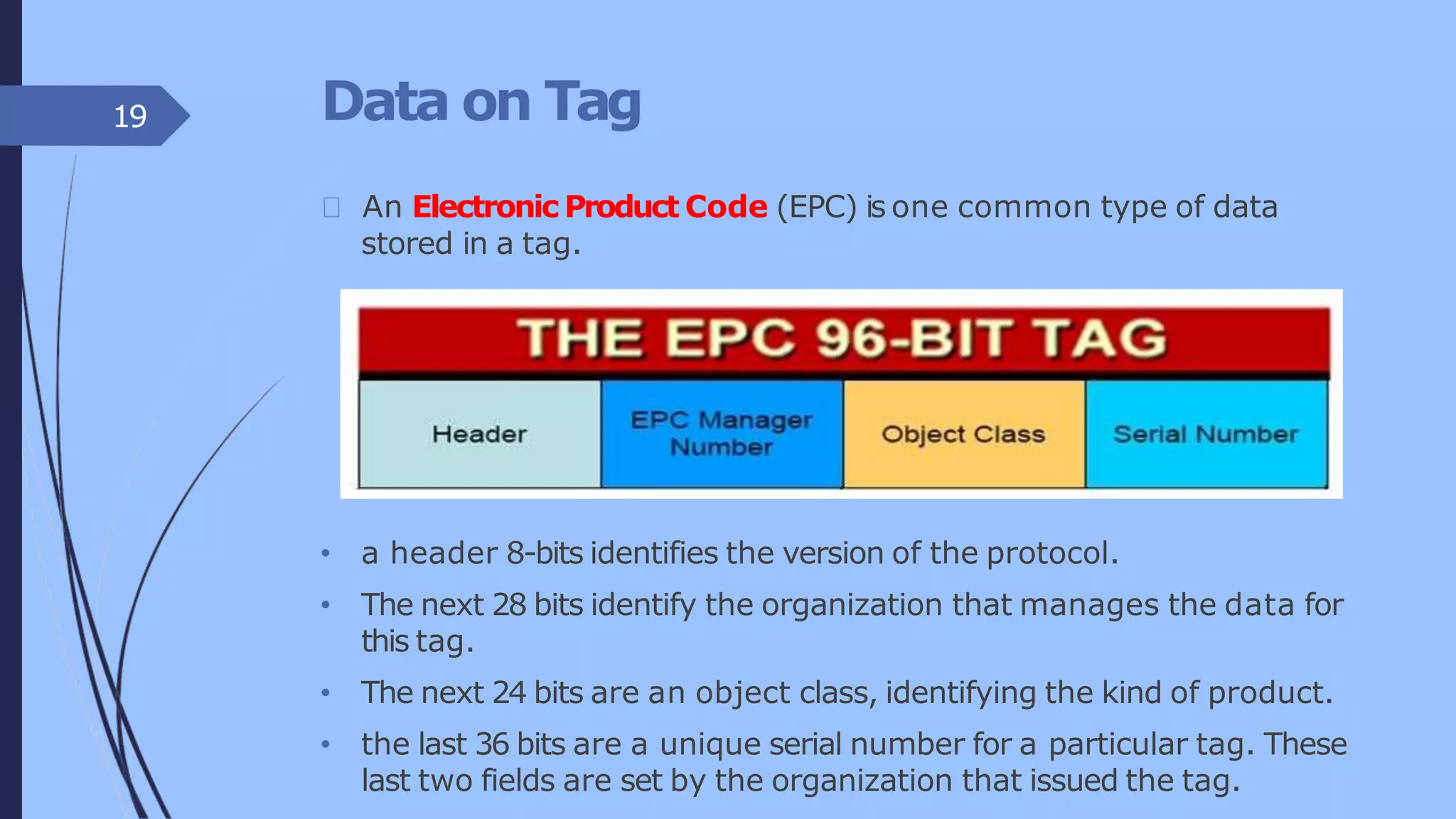 Data on Tag
An Electronic Product Code (EPC) is one common type of data
stored in a tag.
• a header 8-bits identifies the version of the protocol.
• The next 28 bits identify the organization that manages the data for
this tag.
• The next 24 bits are an object class, identifying the kind of product.
• the last 36 bits are a unique serial number for a particular tag. These
last two fields are set by the organization that issued the tag.
19
 