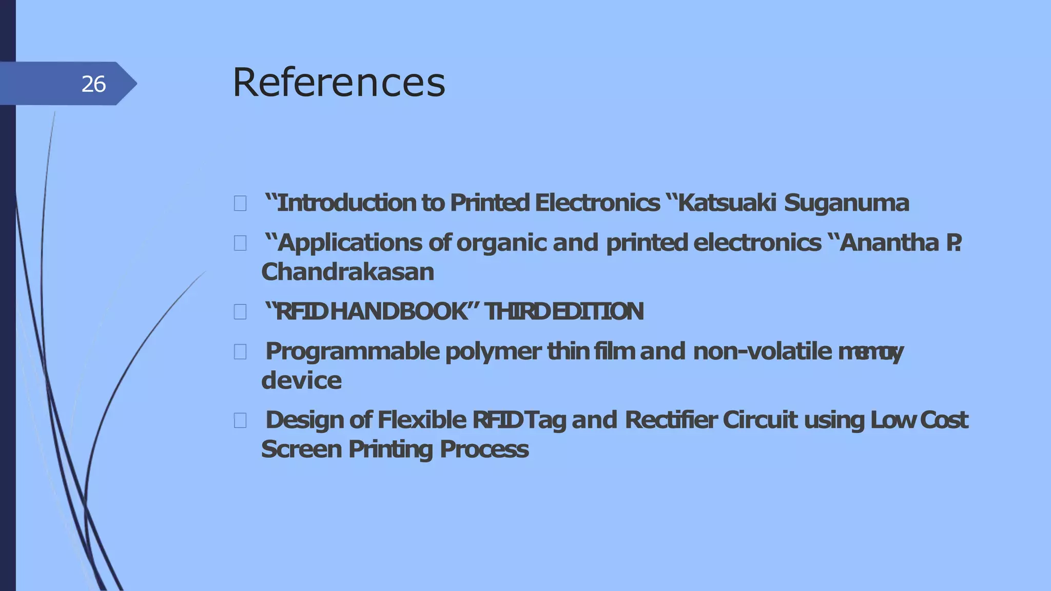 References
“IntroductiontoPrintedElectronics “Katsuaki Suganuma
“Applications oforganic and printedelectronics “Anantha P.
Chandrakasan
“RFIDHANDBOOK”THIRDEDITION
Programmable polymer thinfilmand non-volatile memory
device
DesignofFlexible RFIDTagand RectifierCircuit usingLowCost
Screen Printing Process
26
 