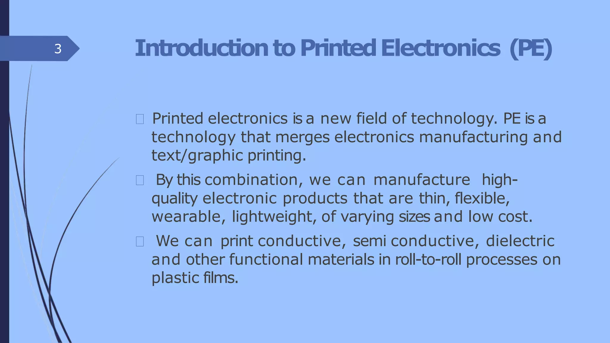IntroductiontoPrintedElectronics (PE)
Printed electronics is a new field of technology. PE is a
technology that merges electronics manufacturing and
text/graphic printing.
By this combination, we can manufacture high-
quality electronic products that are thin, flexible,
wearable, lightweight, of varying sizes and low cost.
We can print conductive, semi conductive, dielectric
and other functional materials in roll-to-roll processes on
plastic films.
3
 