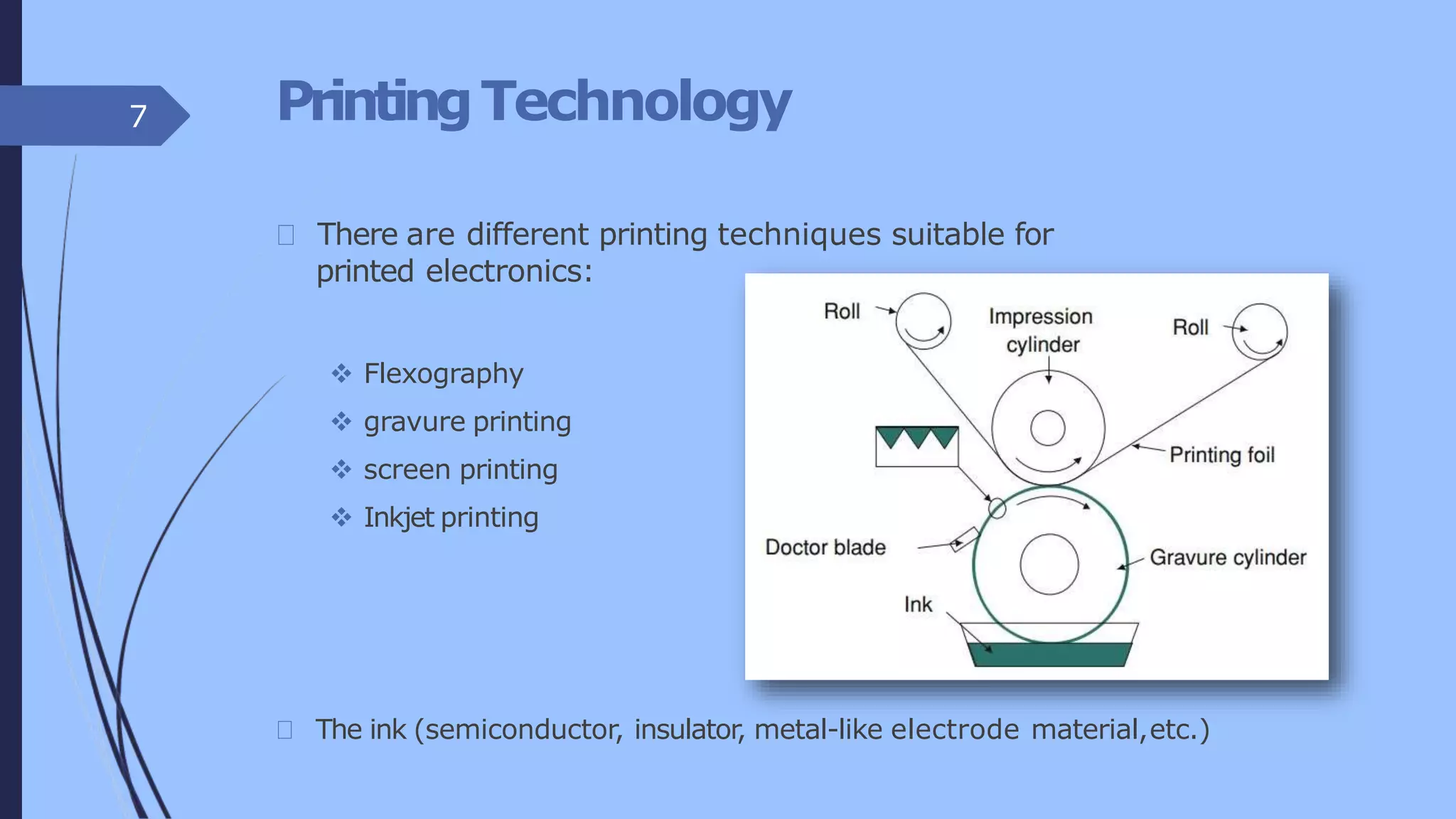 PrintingTechnology
There are different printing techniques suitable for
printed electronics:
 Flexography
 gravure printing
 screen printing
 Inkjet printing
The ink (semiconductor, insulator, metal-like electrode material,etc.)
7
 