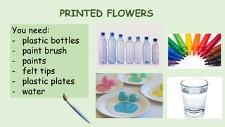 PRINTED FLOWERS
You need:
- plastic bottles
- paint brush
- paints
- felt tips
- plastic plates
- water
 