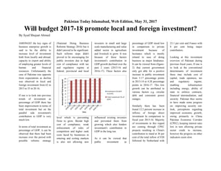 Pakistan Today Islamabad, Web Edition, May 31, 2017
Will budget 2017-18 promote local and foreign investment?
By Syed Shujaat Ahmed
AMONGST the key signs of
business enterprise growth is
said to be the ability to
increase level of investment
both from locally and abroad;
capacity to export and ability
of employing greater levels of
human and financial
resources. Unfortunately the
case of Pakistan was opposite
from expectations as decline
was observed in local and
foreign investment from 63 in
2013 to 35 in 20 16.
If one is to look into previous
trends of investment as
percentage of GDP there has
been improvement in terms of
total investment but on the
parallel side investment's
contribution in GDP is very
much low.
In terms of total investment as
percentage of GDP, it can be
observed that there had been
increase over the period with
possible reforms strategy
(National Doing Business
Reforms Strategy 2016) but it
didn't proved to be significant.
Such reforms steps didn't
proved to be encouraging for
public investors due to high
cost of compliance with tax
and regulatory regime at
federal, provincial and local
level which is preventing
firms to grow. Beside high
cost of compliance, weak
enforcement of rules of
competition and higher sunk
costs faced by businesses in
entering and exiting markets
is also not allowing new
investors in small and large
scale manufacturing and value
added sector in agriculture
and livestock to grow. It was
because of these factors
investment's contribution in
GDP growth declined over the
past 2 years (2015-16 and
2016-17). These factors also
influenced existing investors
and prevented them from
growing which also hinders
investment's contribution to
GDP in the long run.
As it can be viewed that
public investment as
percentage of GDP stood low
in comparison to private
investment because of
hesitance which is mostly
related to ease of doing
business as major hindrance.
It can be viewed from (figure-
2) that current government
only got able for a positive
increase in public investment
from 3.17 percentage points
in 2013-14 to 4.28 percentage
points in 2016-17. This low
growth can be attributed to
various factors e.g. circular
debt and consistent power
outages.
Similarly there has .been
found 12.2 percent increase in
inflows of foreign direct
investment In comparison to
fiscal year 2015-16. Majority
of investments in this regard
are coming through CPEC
projects resulting in China's
contribution to stand at 36 per
cent of the total inflow of FDI
followed by Netherland with
23.1 per cent and France with
8 per cent being major
contributors.
Looking at this investment
overview of Pakistan during
previous fiscal years, If one is
to look at the conventional
determinants of investment
these may include cost of
capital, trade openness, tax
and regulatory regime,
enabling infrastructure
including energy, ability of
state to enforce contracts,
financial intermediation, and
security. Pakistan thus seems
to have made some progress
on: improving security out-
look, perceptions regarding
improved economic growth;
owing primarily to China
Pakistan Economic Corridor
(CPEC), keeping interest rates
low in turn allowing private
sector credit to increase,
however the progress on other
indicators seem slow.
 