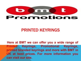 PRINTED KEYRINGS
Here at BMT we can offer you a wide range of
Printed Keyrings, Promotional Keyrings,
printed branded keyrings and more with BMT in
UK at best prices. For more information you
can visit our site.
 