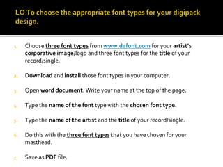 1. Choose three font types from www.dafont.com for your artist’s
corporative image/logo and three font types for the title of your
record/single.
2. Download and install those font types in your computer.
3. Open word document. Write your name at the top of the page.
4. Type the name of the font type with the chosen font type.
5. Type the name of the artist and the title of your record/single.
6. Do this with the three font types that you have chosen for your
masthead.
7. Save as PDF file.
 