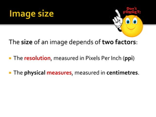 The size of an image depends of two factors:
 The resolution, measured in Pixels Per Inch (ppi)
 The physical measures, measured in centimetres.
 