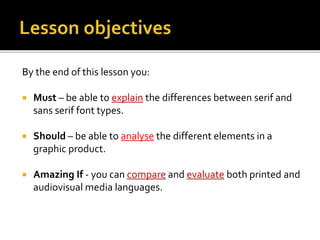 By the end of this lesson you:
 Must – be able to explain the differences between serif and
sans serif font types.
 Should – be able to analyse the different elements in a
graphic product.
 Amazing If - you can compare and evaluate both printed and
audiovisual media languages.
 