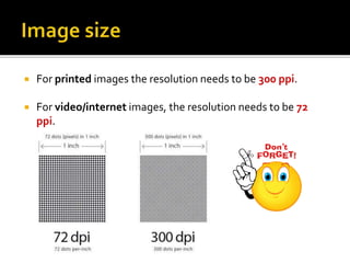  For printed images the resolution needs to be 300 ppi.
 For video/internet images, the resolution needs to be 72
ppi.
 
