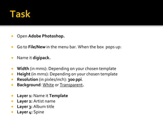  Open Adobe Photoshop.
 Go to File/New in the menu bar. When the box pops up:
 Name it digipack.
 Width (in mms): Depending on your chosen template
 Height (in mms): Depending on your chosen template
 Resolution (in pixles/inch): 300 ppi.
 Background: White or Transparent.
 Layer 1: Name it Template
 Layer 2: Artist name
 Layer 3: Album title
 Layer 4: Spine
 