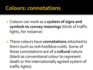  Colours can work as a system of signs and
symbols to convey meanings (think of traffic
lights, for instance)
 These colours have connotations attached to
them (such as red=hot/blue=cold). Some of
these connotations are of a cultural nature
(black as conventional colour to represent
death or the internationally agreed system of
traffic lights)
 