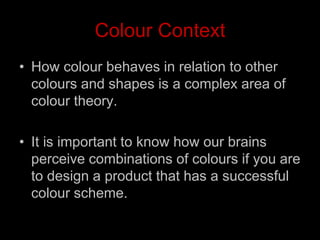 Colour Context
• How colour behaves in relation to other
colours and shapes is a complex area of
colour theory.
• It is important to know how our brains
perceive combinations of colours if you are
to design a product that has a successful
colour scheme.
 