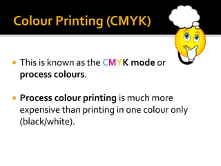  This is known as the CMYK mode or
process colours.
 Process colour printing is much more
expensive than printing in one colour only
(black/white).
Colour Printing (CMYK)
 
