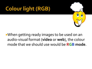 When getting ready images to be used on an
audio-visual format (video or web), the colour
mode that we should use would be RGB mode.
Colour light (RGB)
 