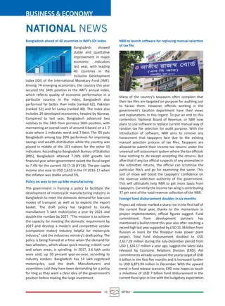 10 MTBiz
BUSINESS & ECONOMY
NATIONAL NEWS
Bangladesh ahead of 40 countries in IMF’s IDI index
Bangladesh showed
stable and qualitative
improvement in major
economic indicators
last year, with leading
40 countries in the
Inclusive Development
Index (IDI) of the International Monetary Fund (IMF).
Among 74 emerging economies, the country this year
secured the 34th position in the IMF’s annual index,
which reﬂects quality of economic performance in a
particular country. In the index, Bangladesh also
performed far better than India (ranked 62), Pakistan
(ranked 52) and Sri Lanka (ranked 40). The index also
includes 29 developed economies, headed by Norway.
Compared to last year, Bangladesh advanced two
notches to the 34th from previous 36th position, with
maintaining an overall score of around 4 based on a 1-7
scale where 1 indicates worst and 7 best. The IDI puts
Bangladesh among top 20% performers for improving
savings and wealth distribution while the country was
placed in middle of the 103 nations for the other 10
indicators. According to Bangladesh Bureau of Statistics
(BBS), Bangladesh attained 7.28% GDP growth last
ﬁnancial year when government raised the ﬁscal target
to 7.4% for the current 2017-18 (FY18). The per capita
income also rose to USD 1,610 in the FY 2016-17 when
the inﬂation was stable around 5%.
Policy on way to rev up bike manufacturing
The government is framing a policy to facilitate the
development of motorcycle manufacturing industry in
Bangladesh to meet the domestic demand for low-cost
modes of transport as well as to expand the export
basket. The draft policy has targeted to locally
manufacture 5 lakh motorcycles a year by 2021 and
double the number by 2027. “The mission is to achieve
the capacity for meeting the domestic requirement by
2027 and develop a modern and competitive vendor
(component maker) industry helpful for motorcycle
industry,” said the industries ministry's draft policy. The
policy is being framed at a time when the demand for
two-wheelers, which allows quick moving in both rural
and urban areas, is spiralling. In 2017, 3.6 lakh units
were sold, up 50 percent year-on-year, according to
industry insiders. Bangladesh has 14 lakh registered
motorcycles, said the draft. Manufacturers and
assemblers said they have been demanding for a policy
for long as they want a clear idea of the government's
position before making the large investment.
NBR to launch software for replacing manual selection
of tax ﬁle
Many of the country’s taxpayers often complain that
their tax ﬁles are targeted on purpose for auditing just
to harass them. However, oﬃcials working in the
government's taxation department have their views
and explanations in this regard. To put an end to this
contention, National Board of Revenue, or NBR now
plans to use software to replace current manual way of
random tax ﬁle selection for audit purpose. With the
introduction of software, NBR aims to remove any
harassment that taxpayers face due to the existing
manual selection process of tax ﬁles. Taxpayers are
allowed to submit their income tax returns under the
universal self-assessment system where the tax oﬃcials
have nothing to do except accepting the returns. But
after that if any tax oﬃcial suspects of any anomalies in
the submitted returns, the oﬃcial can scrutinise the
particular ﬁle/s and go for examining the same. This
sort of move will boost the taxpayers' conﬁdence on
the revenue collection authority of the government.
This will ultimately help NBR to get more taxes from
taxpayers. Currently the income tax wing is contributing
37 per cent of the total revenue collection of the NBR.
Foreign fund disbursement doubles in six months
Project aid release marked a sharp rise in the ﬁrst half of
the current ﬁscal year, thanks to the momentum in
project implementation, oﬃcial ﬁgures suggest. Fund
commitment from development partners has
maintained a bullish trend this year also after reaching a
record high last year supported by USD 11.38 billion from
Russian in loans for the Rooppur nuke power plant
project. Total fund disbursement doubled to USD
2,617.28 million during the July-December period from
USD 1,324.17 million a year ago, suggest the latest data
released by Economic Relations Division (ERD). Aid
commitments already surpassed the yearly target of USD
6 billion in the ﬁrst ﬁve months and it increased further
to USD 6,873.94 million in December. With the upward
trend in fund release scenario, ERD now hopes to touch
a milestone of USD 7 billion fund disbursement in the
current ﬁscal year in line with the budgetary expectation.
 