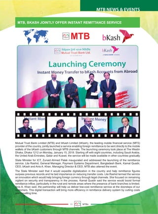 11 MTBiz
MTB, BKASH JOINTLY OFFER INSTANT REMITTANCE SERVICE
Mutual Trust Bank Limited (MTB) and bKash Limited (bKash), the leading mobile financial service (MFS)
provider of the country, jointly launched a service enabling foreign remittance to be sent directly to the mobile
wallets of the bKash customers through MTB channels. The launching ceremony took place at The Westin
Dhaka, Dhaka 1212 on Monday, January 15, 2018. Starting off with eight countries, including Saudi Arabia,
the United Arab Emirates, Qatar and Kuwait, the service will be made available in other countries gradually.
State Minister for ICT, Zunaid Ahmed Palak inaugurated and addressed the launching of the remittance
service. Lila Rashid, General Manager, Payment Systems Department, Bangladesh Bank, Kamal Quadir,
CEO, bKash and Anis A. Khan, Managing Director & CEO, MTB also attened the event.
The State Minister said that it would expedite digitalization in the country and help remittance figures
surpass previous records and he laid importance on reducing transfer costs. Lila Rashid termed the service
an innovation which would help bringing foreign currency through legal channels. She focused on remaining
vigilant on security and transparency in the process. Kamal Quadir said the service would boost formal
remittance inflow, particularly in the rural and remote areas where the presence of bank branches is limited.
Anis A. Khan said, the partnership will help us deliver low-cost remittance service at the doorsteps of our
customers. This digital transaction will bring more efficiency in remittance delivery system by cutting costs
and travelling time.
MTB NEWS & EVENTS
 